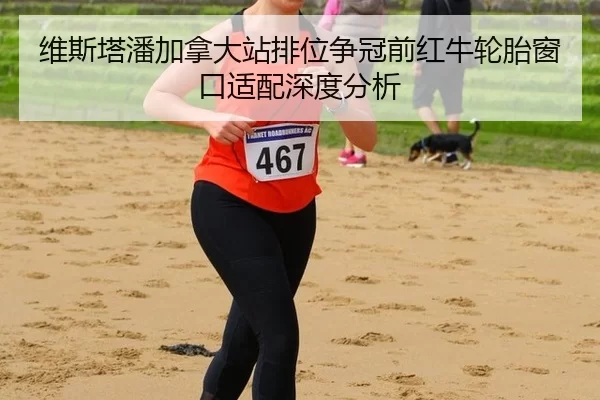维斯塔潘加拿大站排位争冠前红牛轮胎窗口适配深度分析